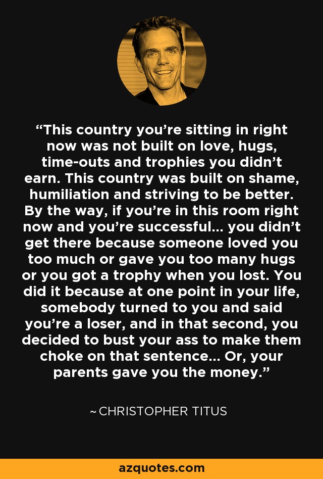 This country you're sitting in right now was not built on love, hugs, time-outs and trophies you didn't earn. This country was built on shame, humiliation and striving to be better. By the way, if you're in this room right now and you're successful... you didn't get there because someone loved you too much or gave you too many hugs or you got a trophy when you lost. You did it because at one point in your life, somebody turned to you and said you're a loser, and in that second, you decided to bust your ass to make them choke on that sentence... Or, your parents gave you the money. - Christopher Titus