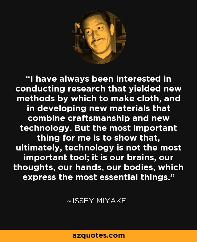 I have always been interested in conducting research that yielded new methods by which to make cloth, and in developing new materials that combine craftsmanship and new technology. But the most important thing for me is to show that, ultimately, technology is not the most important tool; it is our brains, our thoughts, our hands, our bodies, which express the most essential things. - Issey Miyake