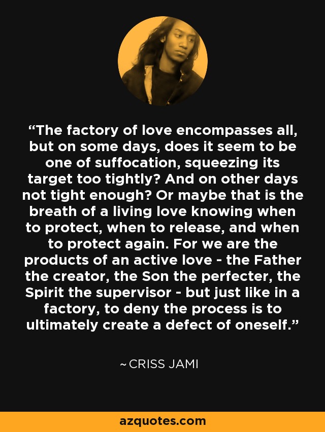 The factory of love encompasses all, but on some days, does it seem to be one of suffocation, squeezing its target too tightly? And on other days not tight enough? Or maybe that is the breath of a living love knowing when to protect, when to release, and when to protect again. For we are the products of an active love - the Father the creator, the Son the perfecter, the Spirit the supervisor - but just like in a factory, to deny the process is to ultimately create a defect of oneself. - Criss Jami