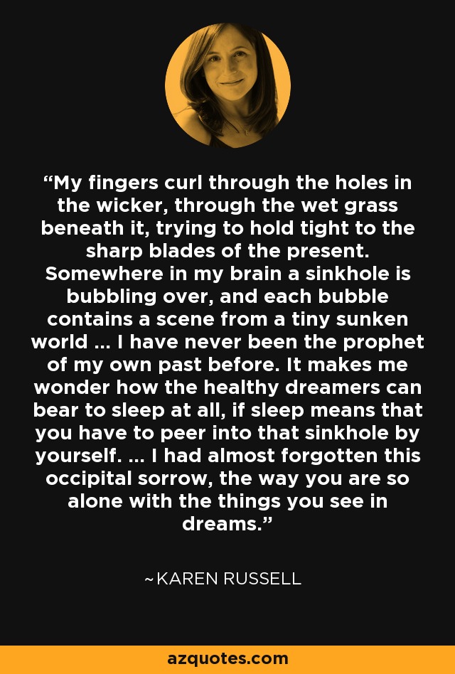 My fingers curl through the holes in the wicker, through the wet grass beneath it, trying to hold tight to the sharp blades of the present. Somewhere in my brain a sinkhole is bubbling over, and each bubble contains a scene from a tiny sunken world ... I have never been the prophet of my own past before. It makes me wonder how the healthy dreamers can bear to sleep at all, if sleep means that you have to peer into that sinkhole by yourself. ... I had almost forgotten this occipital sorrow, the way you are so alone with the things you see in dreams. - Karen Russell