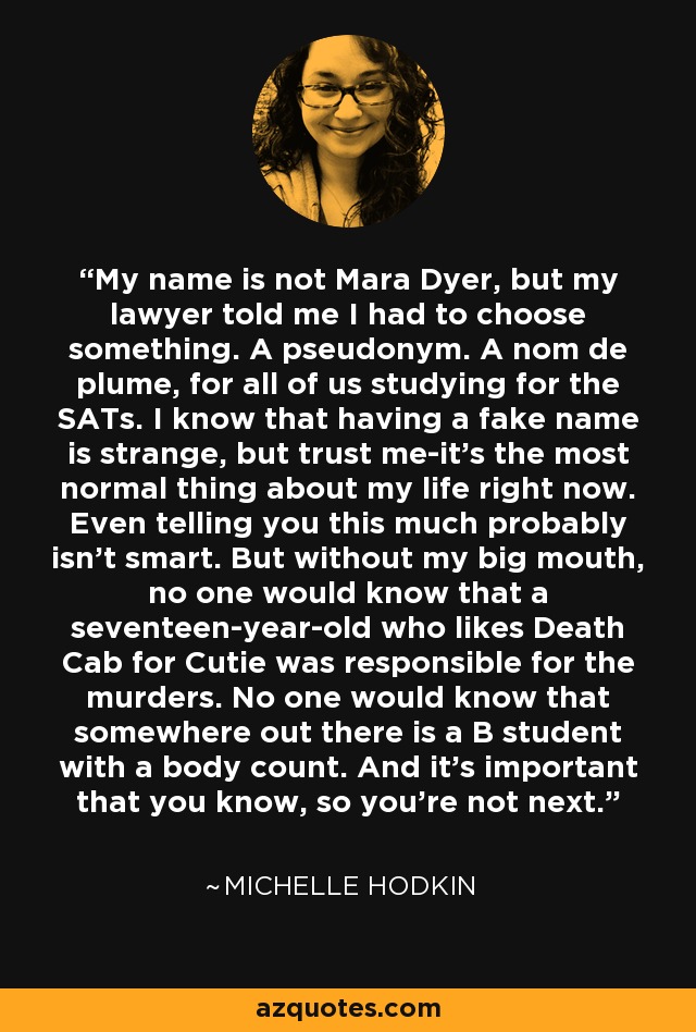 My name is not Mara Dyer, but my lawyer told me I had to choose something. A pseudonym. A nom de plume, for all of us studying for the SATs. I know that having a fake name is strange, but trust me-it's the most normal thing about my life right now. Even telling you this much probably isn't smart. But without my big mouth, no one would know that a seventeen-year-old who likes Death Cab for Cutie was responsible for the murders. No one would know that somewhere out there is a B student with a body count. And it's important that you know, so you're not next. - Michelle Hodkin