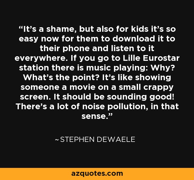 It’s a shame, but also for kids it’s so easy now for them to download it to their phone and listen to it everywhere. If you go to Lille Eurostar station there is music playing: Why? What’s the point? It’s like showing someone a movie on a small crappy screen. It should be sounding good! There’s a lot of noise pollution, in that sense. - Stephen Dewaele