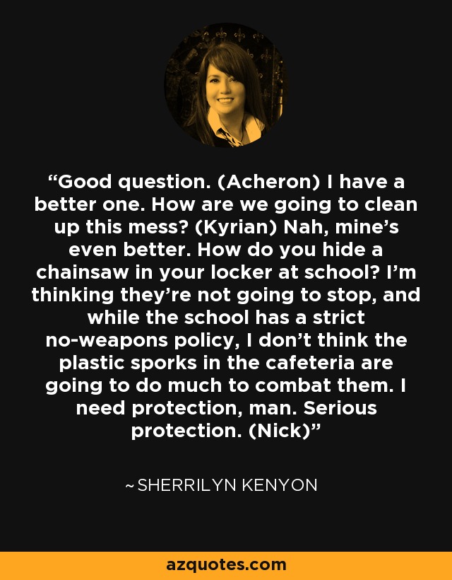 Good question. (Acheron) I have a better one. How are we going to clean up this mess? (Kyrian) Nah, mine’s even better. How do you hide a chainsaw in your locker at school? I’m thinking they’re not going to stop, and while the school has a strict no-weapons policy, I don’t think the plastic sporks in the cafeteria are going to do much to combat them. I need protection, man. Serious protection. (Nick) - Sherrilyn Kenyon