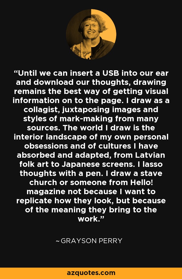 Until we can insert a USB into our ear and download our thoughts, drawing remains the best way of getting visual information on to the page. I draw as a collagist, juxtaposing images and styles of mark-making from many sources. The world I draw is the interior landscape of my own personal obsessions and of cultures I have absorbed and adapted, from Latvian folk art to Japanese screens. I lasso thoughts with a pen. I draw a stave church or someone from Hello! magazine not because I want to replicate how they look, but because of the meaning they bring to the work. - Grayson Perry