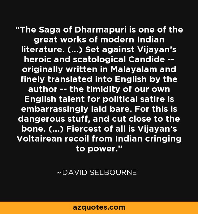 The Saga of Dharmapuri is one of the great works of modern Indian literature. (...) Set against Vijayan's heroic and scatological Candide -- originally written in Malayalam and finely translated into English by the author -- the timidity of our own English talent for political satire is embarrassingly laid bare. For this is dangerous stuff, and cut close to the bone. (...) Fiercest of all is Vijayan's Voltairean recoil from Indian cringing to power. - David Selbourne