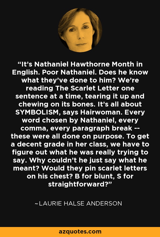 It's Nathaniel Hawthorne Month in English. Poor Nathaniel. Does he know what they've done to him? We're reading The Scarlet Letter one sentence at a time, tearing it up and chewing on its bones. It's all about SYMBOLISM, says Hairwoman. Every word chosen by Nathaniel, every comma, every paragraph break -- these were all done on purpose. To get a decent grade in her class, we have to figure out what he was really trying to say. Why couldn't he just say what he meant? Would they pin scarlet letters on his chest? B for blunt, S for straightforward? - Laurie Halse Anderson