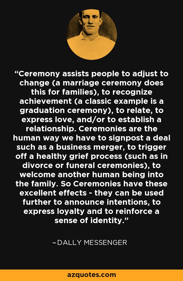 Ceremony assists people to adjust to change (a marriage ceremony does this for families), to recognize achievement (a classic example is a graduation ceremony), to relate, to express love, and/or to establish a relationship. Ceremonies are the human way we have to signpost a deal such as a business merger, to trigger off a healthy grief process (such as in divorce or funeral ceremonies), to welcome another human being into the family. So Ceremonies have these excellent effects - they can be used further to announce intentions, to express loyalty and to reinforce a sense of identity. - Dally Messenger