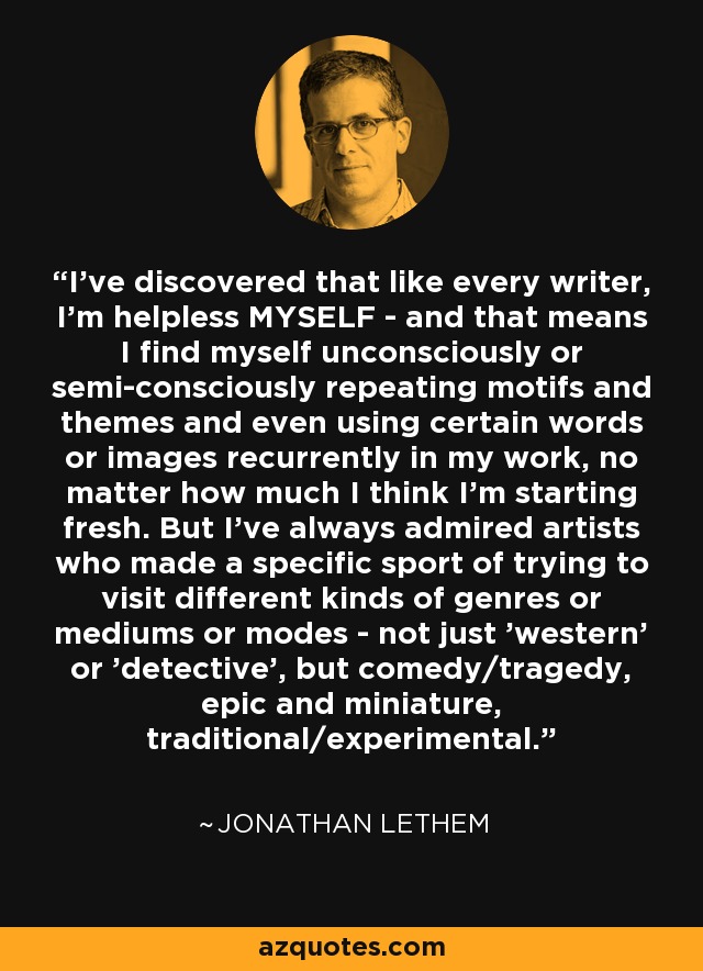 I've discovered that like every writer, I'm helpless MYSELF - and that means I find myself unconsciously or semi-consciously repeating motifs and themes and even using certain words or images recurrently in my work, no matter how much I think I'm starting fresh. But I've always admired artists who made a specific sport of trying to visit different kinds of genres or mediums or modes - not just 'western' or 'detective', but comedy/tragedy, epic and miniature, traditional/experimental. - Jonathan Lethem