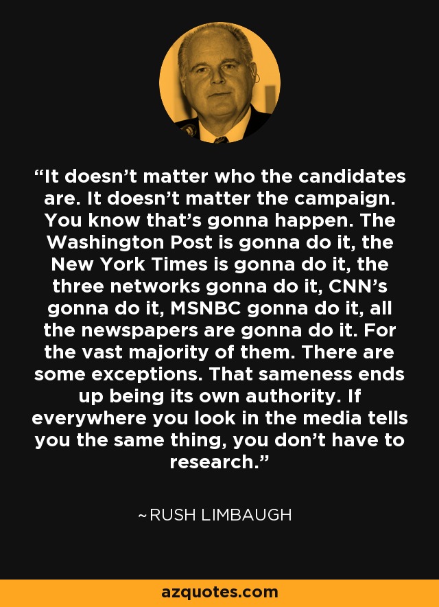 It doesn't matter who the candidates are. It doesn't matter the campaign. You know that's gonna happen. The Washington Post is gonna do it, the New York Times is gonna do it, the three networks gonna do it, CNN's gonna do it, MSNBC gonna do it, all the newspapers are gonna do it. For the vast majority of them. There are some exceptions. That sameness ends up being its own authority. If everywhere you look in the media tells you the same thing, you don't have to research. - Rush Limbaugh