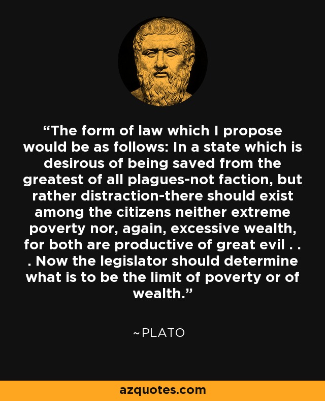 The form of law which I propose would be as follows: In a state which is desirous of being saved from the greatest of all plagues-not faction, but rather distraction-there should exist among the citizens neither extreme poverty nor, again, excessive wealth, for both are productive of great evil . . . Now the legislator should determine what is to be the limit of poverty or of wealth. - Plato