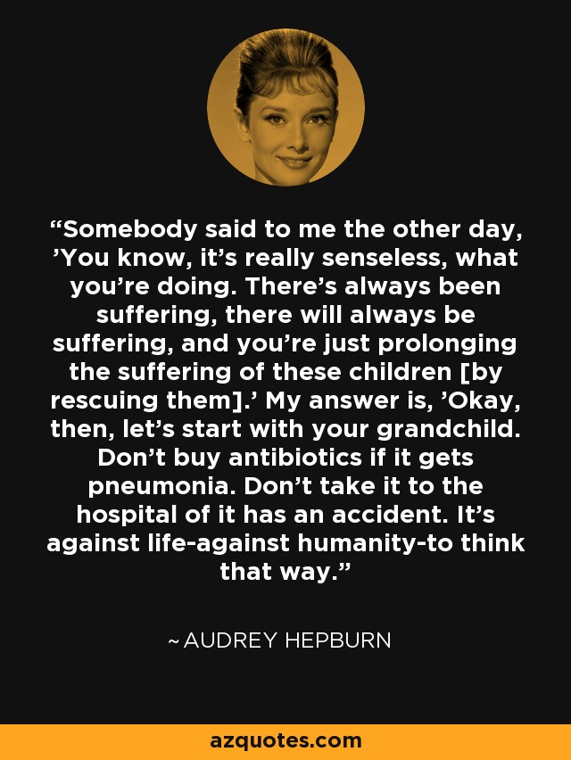 Somebody said to me the other day, 'You know, it's really senseless, what you're doing. There's always been suffering, there will always be suffering, and you're just prolonging the suffering of these children [by rescuing them].' My answer is, 'Okay, then, let's start with your grandchild. Don't buy antibiotics if it gets pneumonia. Don't take it to the hospital of it has an accident. It's against life-against humanity-to think that way. - Audrey Hepburn