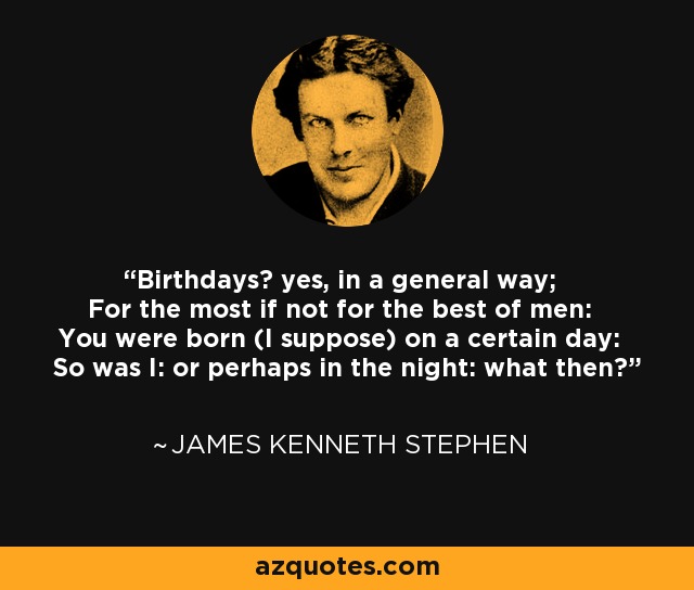 Birthdays? yes, in a general way; For the most if not for the best of men: You were born (I suppose) on a certain day: So was I: or perhaps in the night: what then? - James Kenneth Stephen