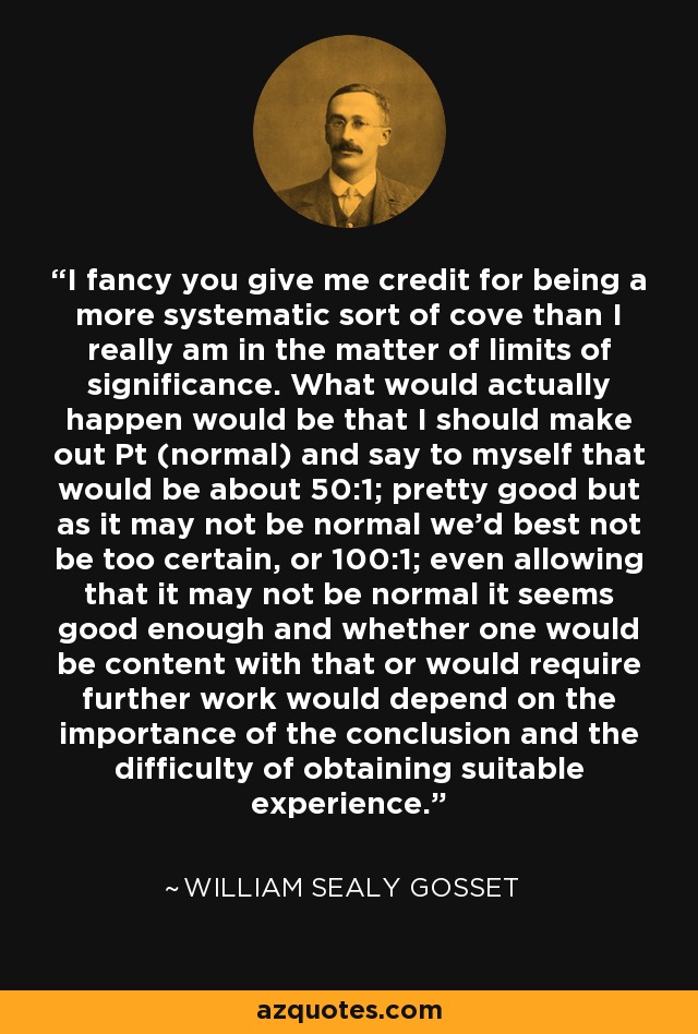 I fancy you give me credit for being a more systematic sort of cove than I really am in the matter of limits of significance. What would actually happen would be that I should make out Pt (normal) and say to myself that would be about 50:1; pretty good but as it may not be normal we'd best not be too certain, or 100:1; even allowing that it may not be normal it seems good enough and whether one would be content with that or would require further work would depend on the importance of the conclusion and the difficulty of obtaining suitable experience. - William Sealy Gosset