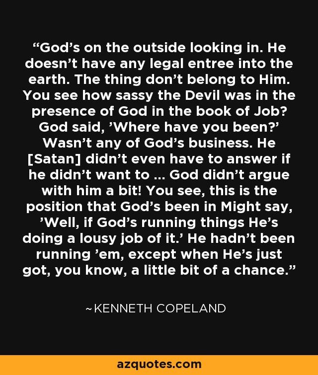 God's on the outside looking in. He doesn't have any legal entree into the earth. The thing don't belong to Him. You see how sassy the Devil was in the presence of God in the book of Job? God said, 'Where have you been?' Wasn't any of God's business. He [Satan] didn't even have to answer if he didn't want to ... God didn't argue with him a bit! You see, this is the position that God's been in Might say, 'Well, if God's running things He's doing a lousy job of it.' He hadn't been running 'em, except when He's just got, you know, a little bit of a chance. - Kenneth Copeland