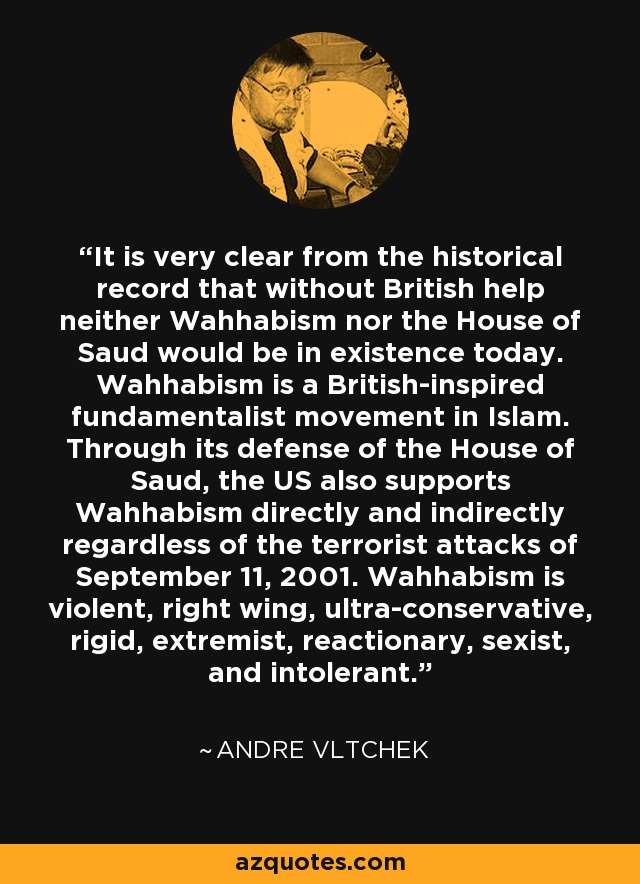 It is very clear from the historical record that without British help neither Wahhabism nor the House of Saud would be in existence today. Wahhabism is a British-inspired fundamentalist movement in Islam. Through its defense of the House of Saud, the US also supports Wahhabism directly and indirectly regardless of the terrorist attacks of September 11, 2001. Wahhabism is violent, right wing, ultra-conservative, rigid, extremist, reactionary, sexist, and intolerant. - Andre Vltchek