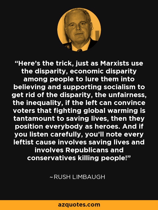 Here's the trick, just as Marxists use the disparity, economic disparity among people to lure them into believing and supporting socialism to get rid of the disparity, the unfairness, the inequality, if the left can convince voters that fighting global warming is tantamount to saving lives, then they position everybody as heroes. And if you listen carefully, you'll note every leftist cause involves saving lives and involves Republicans and conservatives killing people! - Rush Limbaugh