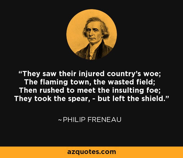 They saw their injured country's woe; The flaming town, the wasted field; Then rushed to meet the insulting foe; They took the spear, - but left the shield. - Philip Freneau