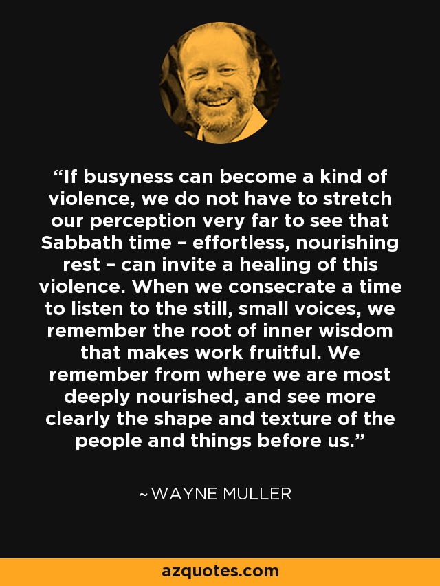 If busyness can become a kind of violence, we do not have to stretch our perception very far to see that Sabbath time – effortless, nourishing rest – can invite a healing of this violence. When we consecrate a time to listen to the still, small voices, we remember the root of inner wisdom that makes work fruitful. We remember from where we are most deeply nourished, and see more clearly the shape and texture of the people and things before us. - Wayne Muller