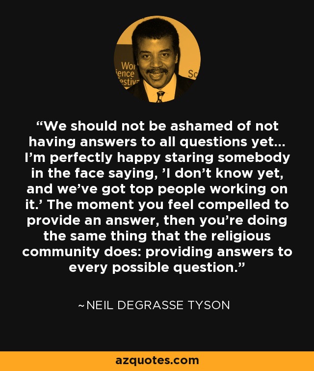 We should not be ashamed of not having answers to all questions yet... I'm perfectly happy staring somebody in the face saying, 'I don't know yet, and we've got top people working on it.' The moment you feel compelled to provide an answer, then you're doing the same thing that the religious community does: providing answers to every possible question. - Neil deGrasse Tyson