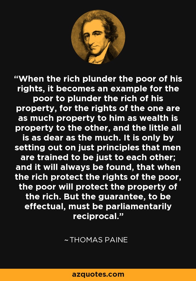 When the rich plunder the poor of his rights, it becomes an example for the poor to plunder the rich of his property, for the rights of the one are as much property to him as wealth is property to the other, and the little all is as dear as the much. It is only by setting out on just principles that men are trained to be just to each other; and it will always be found, that when the rich protect the rights of the poor, the poor will protect the property of the rich. But the guarantee, to be effectual, must be parliamentarily reciprocal. - Thomas Paine