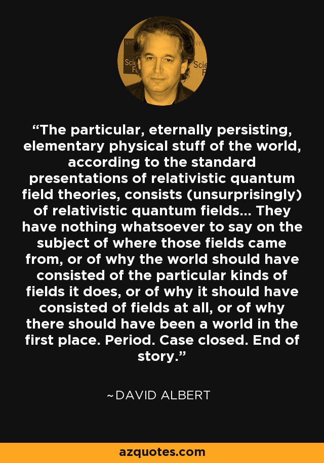 The particular, eternally persisting, elementary physical stuff of the world, according to the standard presentations of relativistic quantum field theories, consists (unsurprisingly) of relativistic quantum fields... They have nothing whatsoever to say on the subject of where those fields came from, or of why the world should have consisted of the particular kinds of fields it does, or of why it should have consisted of fields at all, or of why there should have been a world in the first place. Period. Case closed. End of story. - David Albert