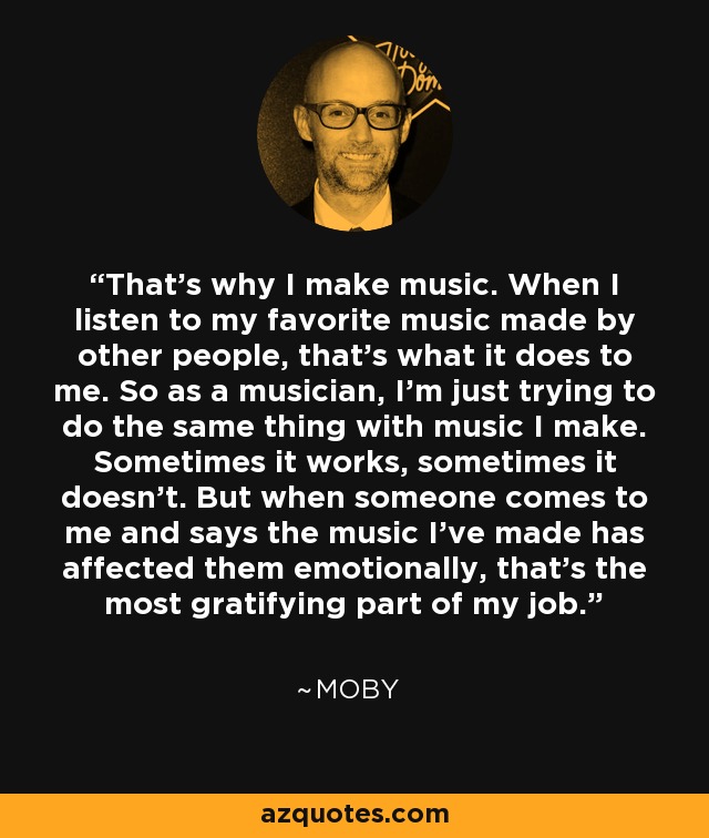 That’s why I make music. When I listen to my favorite music made by other people, that’s what it does to me. So as a musician, I’m just trying to do the same thing with music I make. Sometimes it works, sometimes it doesn’t. But when someone comes to me and says the music I’ve made has affected them emotionally, that’s the most gratifying part of my job. - Moby