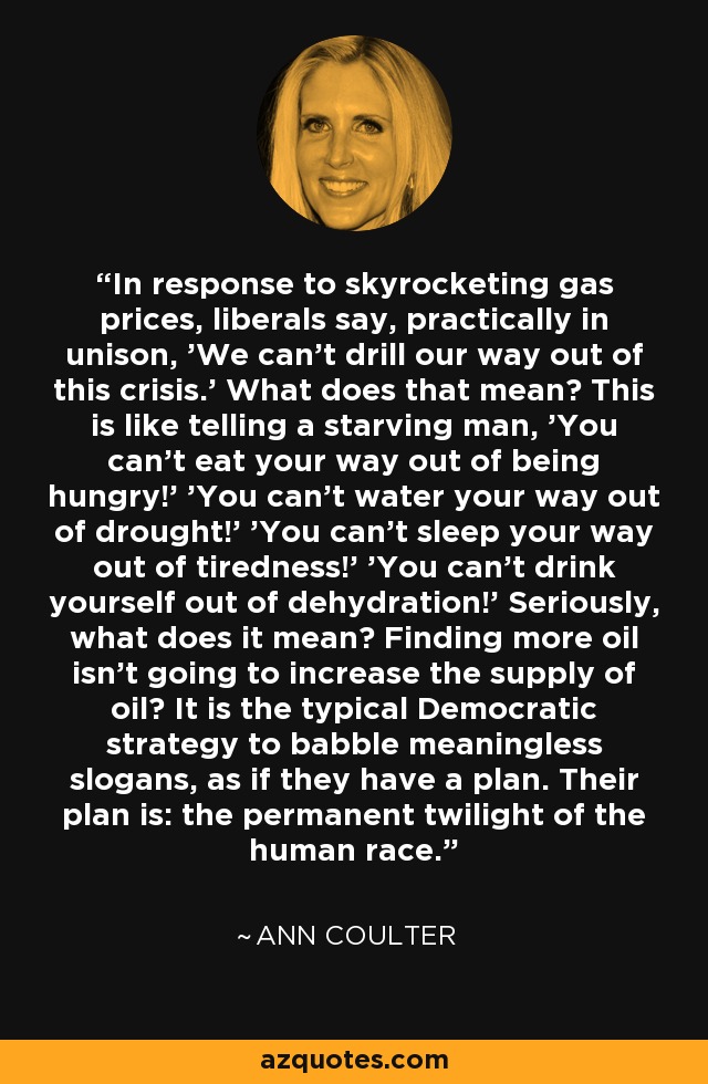 In response to skyrocketing gas prices, liberals say, practically in unison, 'We can't drill our way out of this crisis.' What does that mean? This is like telling a starving man, 'You can't eat your way out of being hungry!' 'You can't water your way out of drought!' 'You can't sleep your way out of tiredness!' 'You can't drink yourself out of dehydration!' Seriously, what does it mean? Finding more oil isn't going to increase the supply of oil? It is the typical Democratic strategy to babble meaningless slogans, as if they have a plan. Their plan is: the permanent twilight of the human race. - Ann Coulter