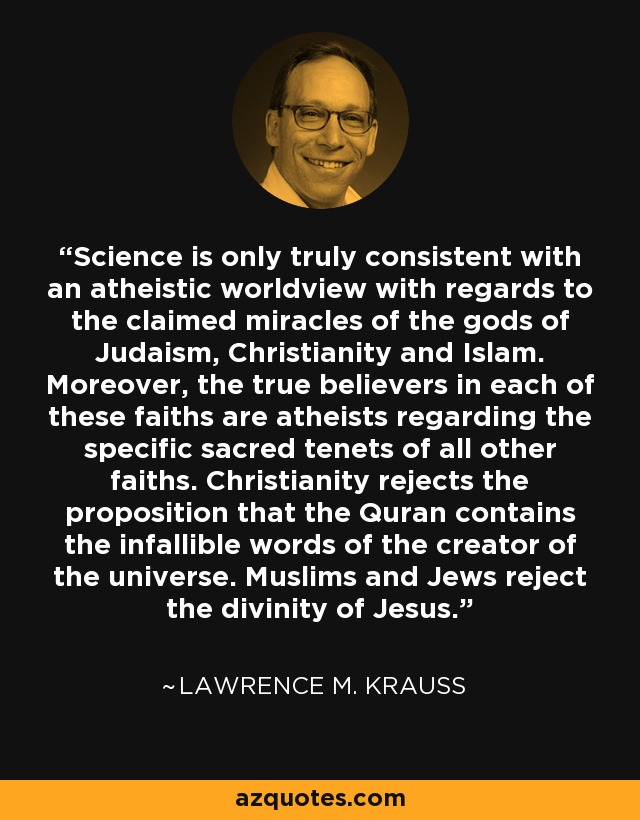 Science is only truly consistent with an atheistic worldview with regards to the claimed miracles of the gods of Judaism, Christianity and Islam. Moreover, the true believers in each of these faiths are atheists regarding the specific sacred tenets of all other faiths. Christianity rejects the proposition that the Quran contains the infallible words of the creator of the universe. Muslims and Jews reject the divinity of Jesus. - Lawrence M. Krauss