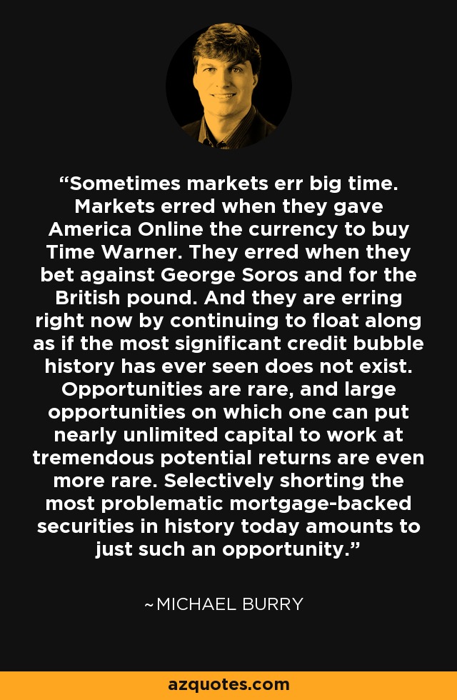 Sometimes markets err big time. Markets erred when they gave America Online the currency to buy Time Warner. They erred when they bet against George Soros and for the British pound. And they are erring right now by continuing to float along as if the most significant credit bubble history has ever seen does not exist. Opportunities are rare, and large opportunities on which one can put nearly unlimited capital to work at tremendous potential returns are even more rare. Selectively shorting the most problematic mortgage-backed securities in history today amounts to just such an opportunity. - Michael Burry