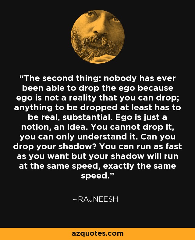 The second thing: nobody has ever been able to drop the ego because ego is not a reality that you can drop; anything to be dropped at least has to be real, substantial. Ego is just a notion, an idea. You cannot drop it, you can only understand it. Can you drop your shadow? You can run as fast as you want but your shadow will run at the same speed, exactly the same speed. - Rajneesh