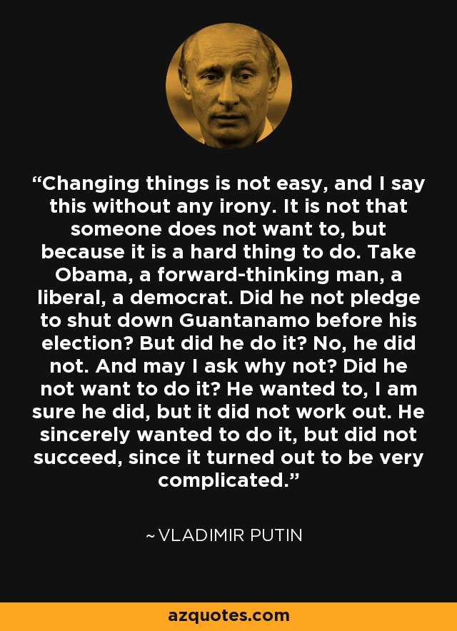 Changing things is not easy, and I say this without any irony. It is not that someone does not want to, but because it is a hard thing to do. Take Obama, a forward-thinking man, a liberal, a democrat. Did he not pledge to shut down Guantanamo before his election? But did he do it? No, he did not. And may I ask why not? Did he not want to do it? He wanted to, I am sure he did, but it did not work out. He sincerely wanted to do it, but did not succeed, since it turned out to be very complicated. - Vladimir Putin