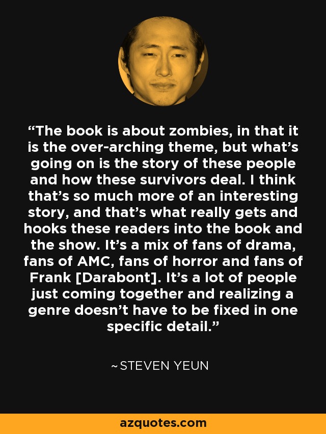 The book is about zombies, in that it is the over-arching theme, but what's going on is the story of these people and how these survivors deal. I think that's so much more of an interesting story, and that's what really gets and hooks these readers into the book and the show. It's a mix of fans of drama, fans of AMC, fans of horror and fans of Frank [Darabont]. It's a lot of people just coming together and realizing a genre doesn't have to be fixed in one specific detail. - Steven Yeun