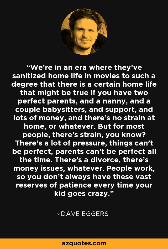 We're in an era where they've sanitized home life in movies to such a degree that there is a certain home life that might be true if you have two perfect parents, and a nanny, and a couple babysitters, and support, and lots of money, and there's no strain at home, or whatever. But for most people, there's strain, you know? There's a lot of pressure, things can't be perfect, parents can't be perfect all the time. There's a divorce, there's money issues, whatever. People work, so you don't always have these vast reserves of patience every time your kid goes crazy. - Dave Eggers