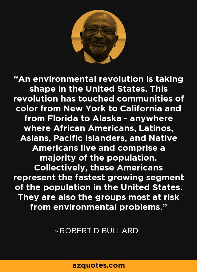 An environmental revolution is taking shape in the United States. This revolution has touched communities of color from New York to California and from Florida to Alaska - anywhere where African Americans, Latinos, Asians, Pacific Islanders, and Native Americans live and comprise a majority of the population. Collectively, these Americans represent the fastest growing segment of the population in the United States. They are also the groups most at risk from environmental problems. - Robert D Bullard