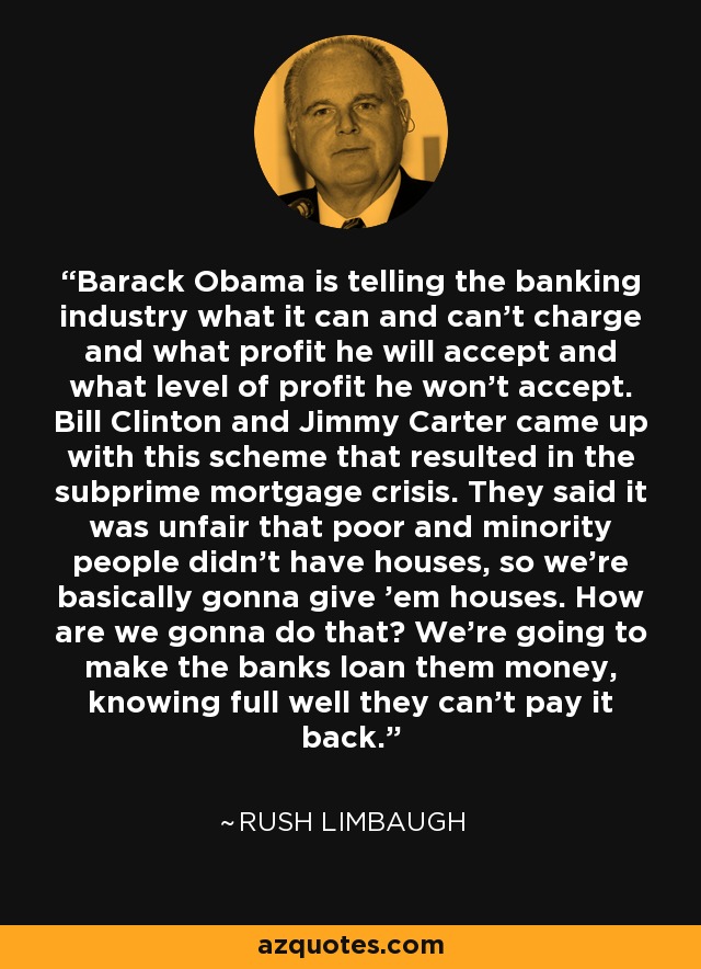 Barack Obama is telling the banking industry what it can and can't charge and what profit he will accept and what level of profit he won't accept. Bill Clinton and Jimmy Carter came up with this scheme that resulted in the subprime mortgage crisis. They said it was unfair that poor and minority people didn't have houses, so we're basically gonna give 'em houses. How are we gonna do that? We're going to make the banks loan them money, knowing full well they can't pay it back. - Rush Limbaugh