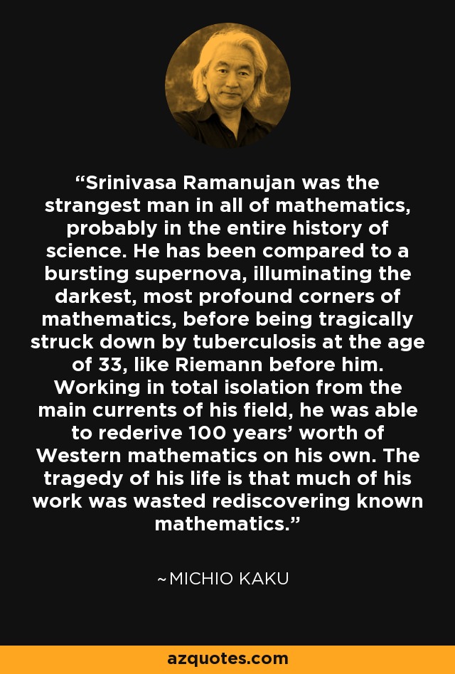 Srinivasa Ramanujan was the strangest man in all of mathematics, probably in the entire history of science. He has been compared to a bursting supernova, illuminating the darkest, most profound corners of mathematics, before being tragically struck down by tuberculosis at the age of 33, like Riemann before him. Working in total isolation from the main currents of his field, he was able to rederive 100 years' worth of Western mathematics on his own. The tragedy of his life is that much of his work was wasted rediscovering known mathematics. - Michio Kaku