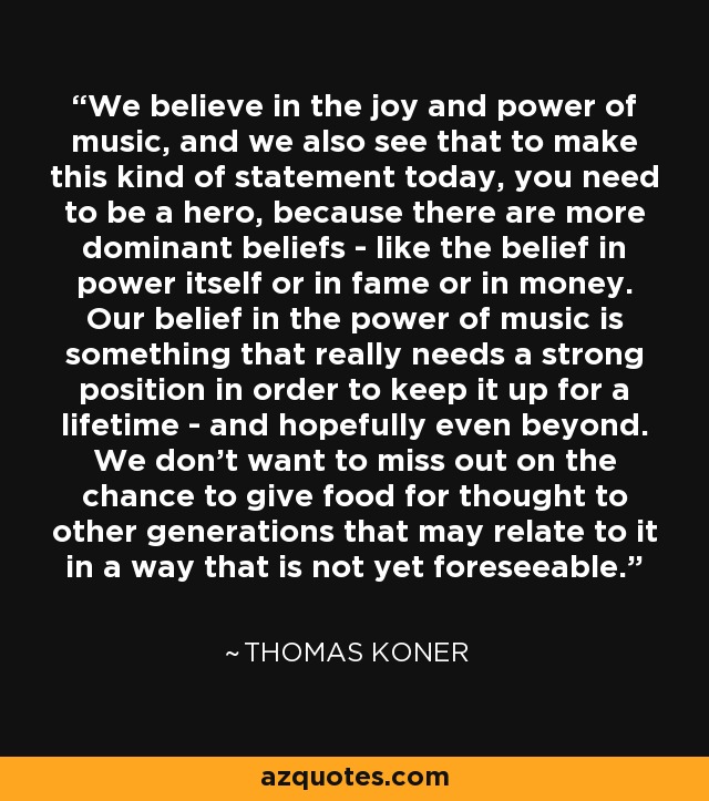 We believe in the joy and power of music, and we also see that to make this kind of statement today, you need to be a hero, because there are more dominant beliefs - like the belief in power itself or in fame or in money. Our belief in the power of music is something that really needs a strong position in order to keep it up for a lifetime - and hopefully even beyond. We don't want to miss out on the chance to give food for thought to other generations that may relate to it in a way that is not yet foreseeable. - Thomas Koner