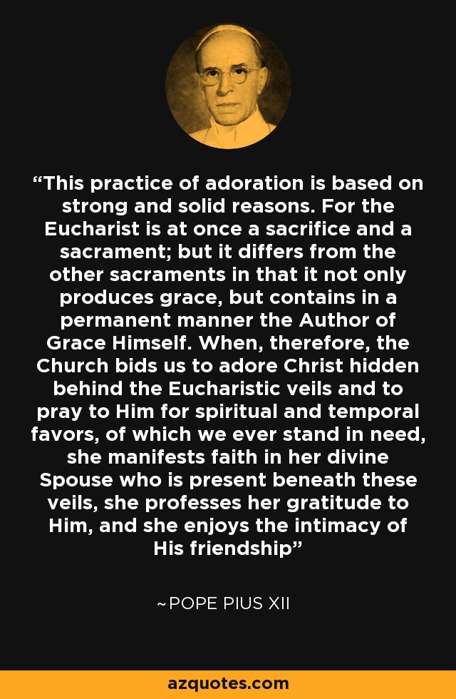 This practice of adoration is based on strong and solid reasons. For the Eucharist is at once a sacrifice and a sacrament; but it differs from the other sacraments in that it not only produces grace, but contains in a permanent manner the Author of Grace Himself. When, therefore, the Church bids us to adore Christ hidden behind the Eucharistic veils and to pray to Him for spiritual and temporal favors, of which we ever stand in need, she manifests faith in her divine Spouse who is present beneath these veils, she professes her gratitude to Him, and she enjoys the intimacy of His friendship - Pope Pius XII