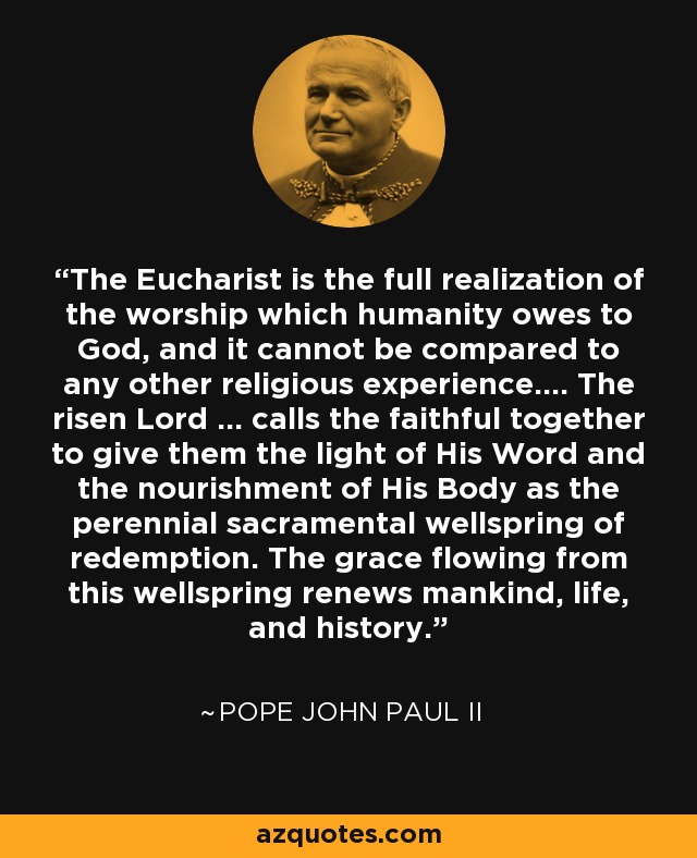 The Eucharist is the full realization of the worship which humanity owes to God, and it cannot be compared to any other religious experience.... The risen Lord ... calls the faithful together to give them the light of His Word and the nourishment of His Body as the perennial sacramental wellspring of redemption. The grace flowing from this wellspring renews mankind, life, and history. - Pope John Paul II
