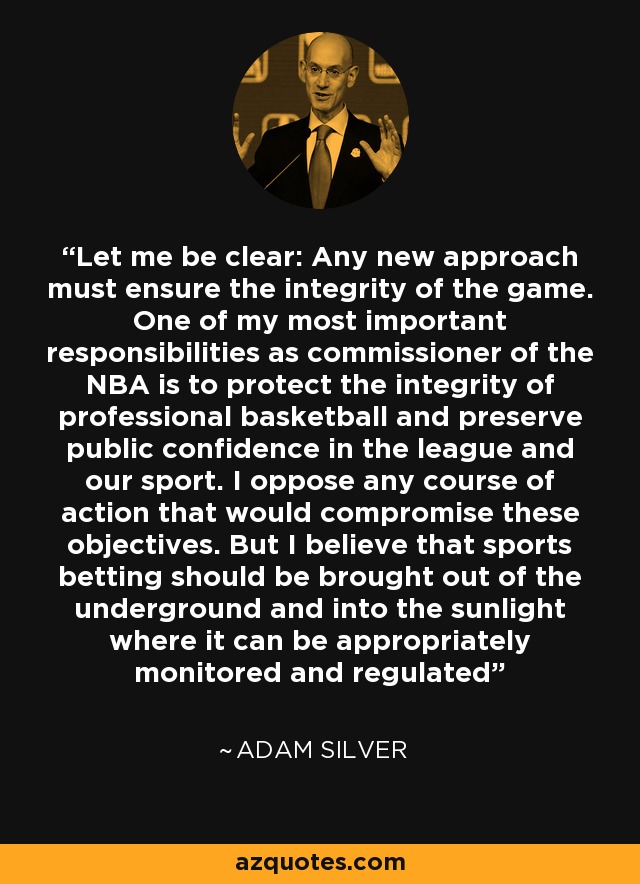 Let me be clear: Any new approach must ensure the integrity of the game. One of my most important responsibilities as commissioner of the NBA is to protect the integrity of professional basketball and preserve public confidence in the league and our sport. I oppose any course of action that would compromise these objectives. But I believe that sports betting should be brought out of the underground and into the sunlight where it can be appropriately monitored and regulated - Adam Silver