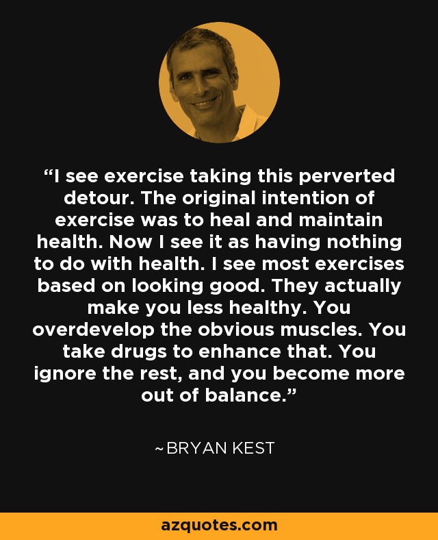 I see exercise taking this perverted detour. The original intention of exercise was to heal and maintain health. Now I see it as having nothing to do with health. I see most exercises based on looking good. They actually make you less healthy. You overdevelop the obvious muscles. You take drugs to enhance that. You ignore the rest, and you become more out of balance. - Bryan Kest