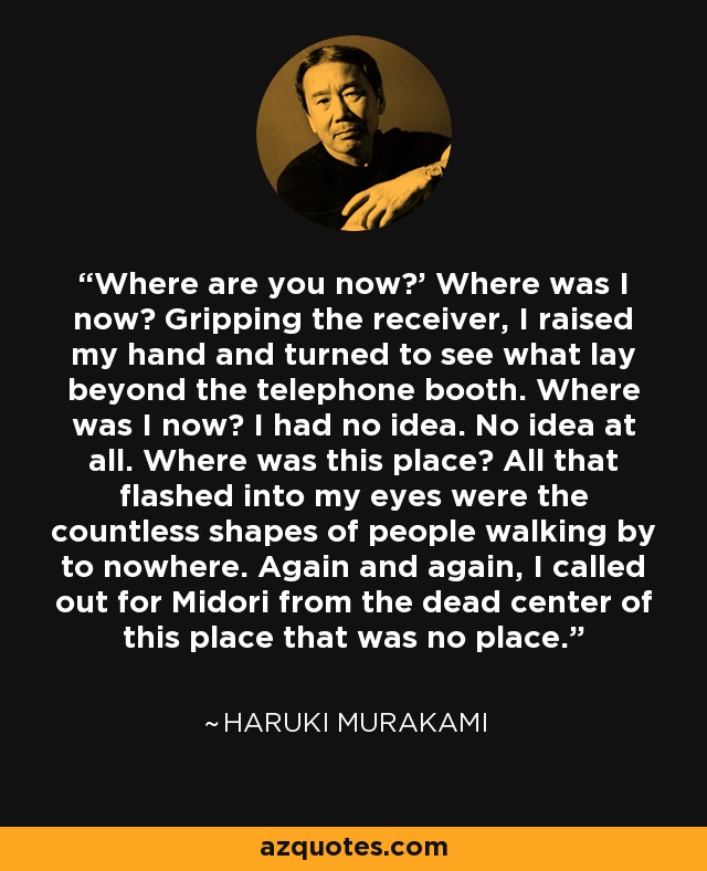 Where are you now?’ Where was I now? Gripping the receiver, I raised my hand and turned to see what lay beyond the telephone booth. Where was I now? I had no idea. No idea at all. Where was this place? All that flashed into my eyes were the countless shapes of people walking by to nowhere. Again and again, I called out for Midori from the dead center of this place that was no place. - Haruki Murakami
