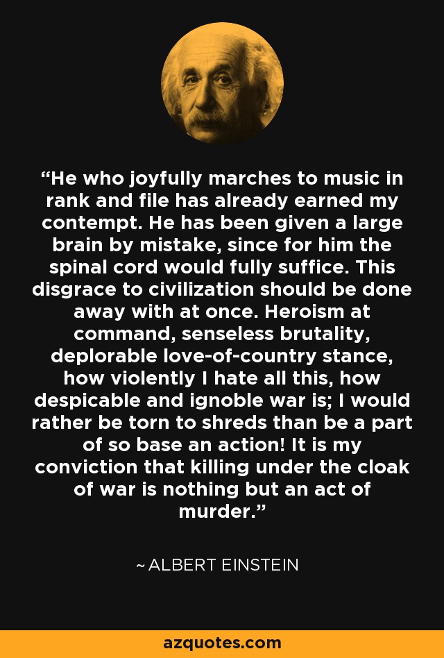 He who joyfully marches to music in rank and file has already earned my contempt. He has been given a large brain by mistake, since for him the spinal cord would fully suffice. This disgrace to civilization should be done away with at once. Heroism at command, senseless brutality, deplorable love-of-country stance, how violently I hate all this, how despicable and ignoble war is; I would rather be torn to shreds than be a part of so base an action! It is my conviction that killing under the cloak of war is nothing but an act of murder. - Albert Einstein