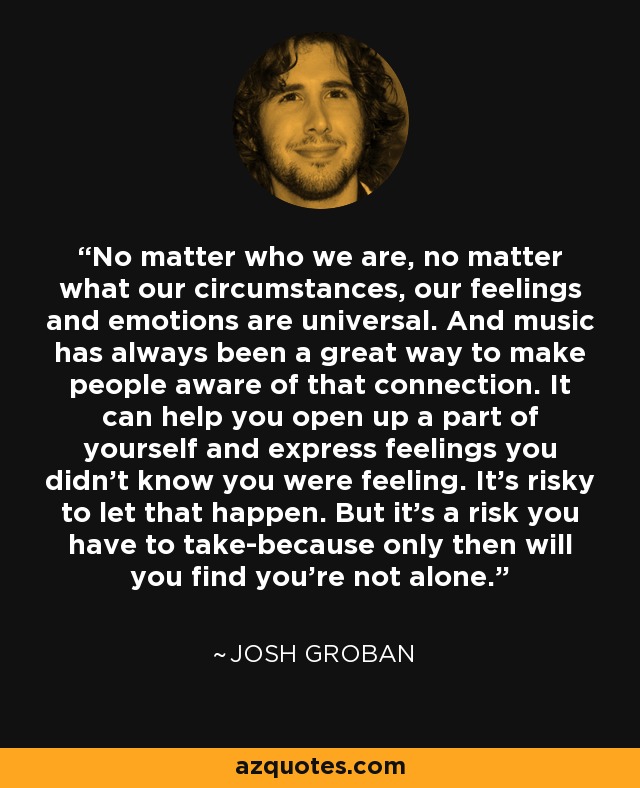 No matter who we are, no matter what our circumstances, our feelings and emotions are universal. And music has always been a great way to make people aware of that connection. It can help you open up a part of yourself and express feelings you didn't know you were feeling. It's risky to let that happen. But it's a risk you have to take-because only then will you find you're not alone. - Josh Groban