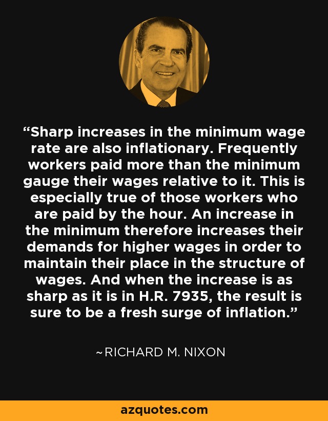 Sharp increases in the minimum wage rate are also inflationary. Frequently workers paid more than the minimum gauge their wages relative to it. This is especially true of those workers who are paid by the hour. An increase in the minimum therefore increases their demands for higher wages in order to maintain their place in the structure of wages. And when the increase is as sharp as it is in H.R. 7935, the result is sure to be a fresh surge of inflation. - Richard M. Nixon