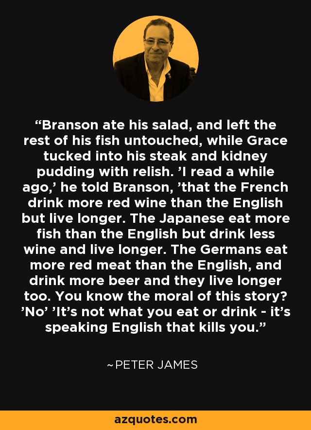 Branson ate his salad, and left the rest of his fish untouched, while Grace tucked into his steak and kidney pudding with relish. 'I read a while ago,' he told Branson, 'that the French drink more red wine than the English but live longer. The Japanese eat more fish than the English but drink less wine and live longer. The Germans eat more red meat than the English, and drink more beer and they live longer too. You know the moral of this story? 'No' 'It's not what you eat or drink - it's speaking English that kills you. - Peter James