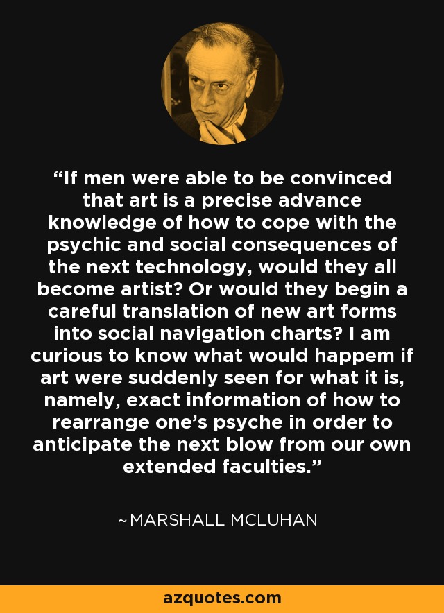 If men were able to be convinced that art is a precise advance knowledge of how to cope with the psychic and social consequences of the next technology, would they all become artist? Or would they begin a careful translation of new art forms into social navigation charts? I am curious to know what would happem if art were suddenly seen for what it is, namely, exact information of how to rearrange one's psyche in order to anticipate the next blow from our own extended faculties. - Marshall McLuhan