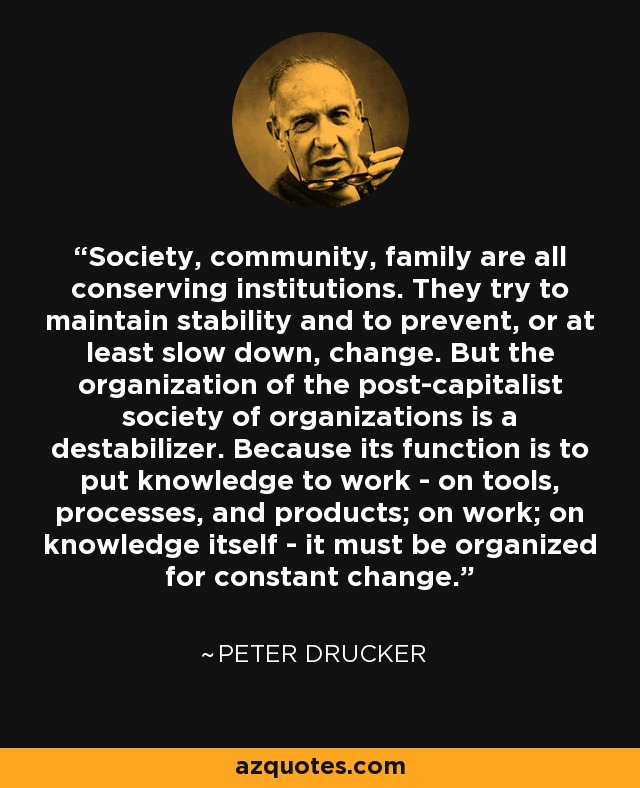 Society, community, family are all conserving institutions. They try to maintain stability and to prevent, or at least slow down, change. But the organization of the post-capitalist society of organizations is a destabilizer. Because its function is to put knowledge to work - on tools, processes, and products; on work; on knowledge itself - it must be organized for constant change. - Peter Drucker