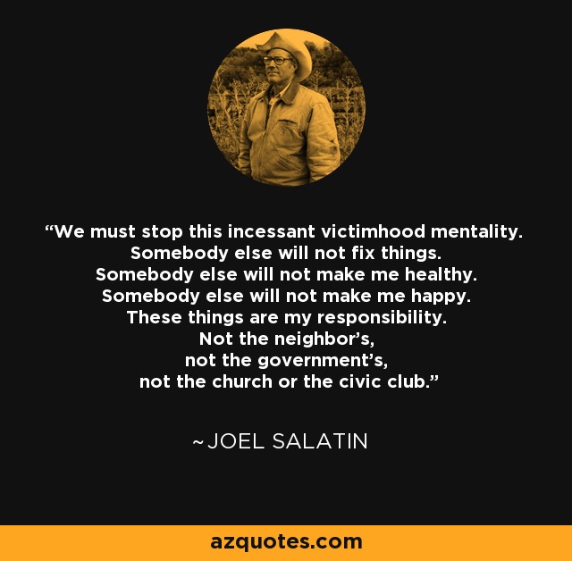 We must stop this incessant victimhood mentality. Somebody else will not fix things. Somebody else will not make me healthy. Somebody else will not make me happy. These things are my responsibility. Not the neighbor’s, not the government’s, not the church or the civic club. - Joel Salatin