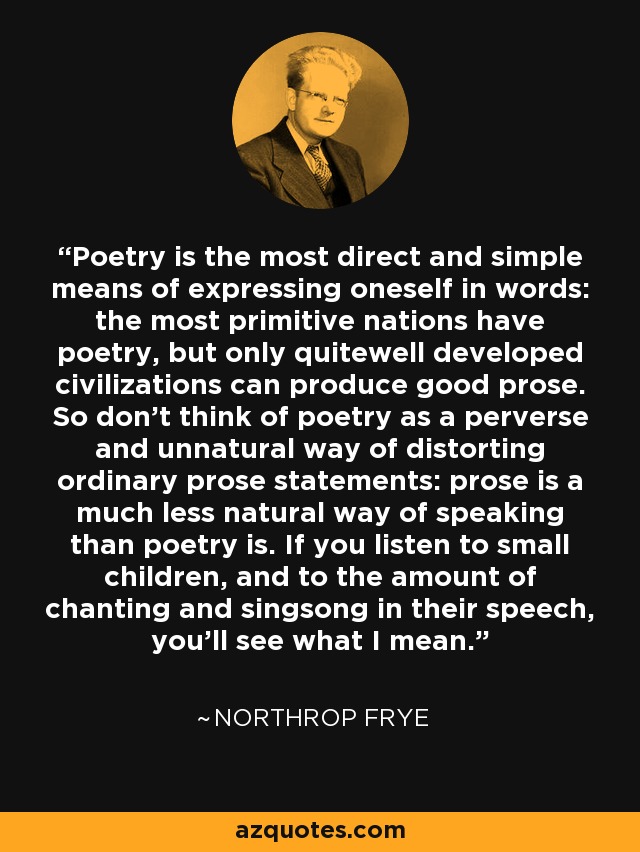 Poetry is the most direct and simple means of expressing oneself in words: the most primitive nations have poetry, but only quitewell developed civilizations can produce good prose. So don't think of poetry as a perverse and unnatural way of distorting ordinary prose statements: prose is a much less natural way of speaking than poetry is. If you listen to small children, and to the amount of chanting and singsong in their speech, you'll see what I mean. - Northrop Frye